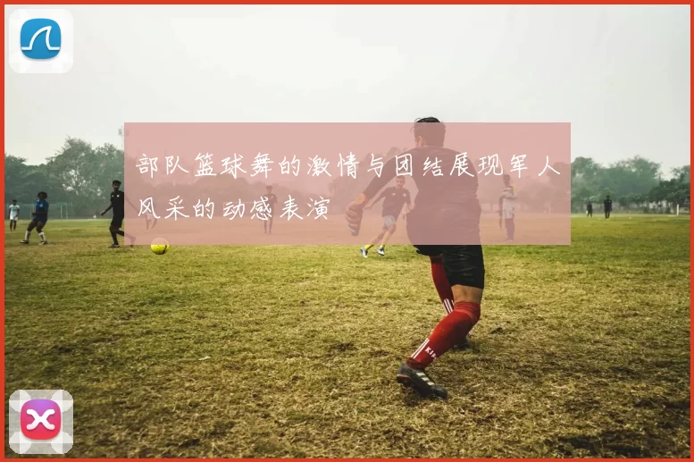 部队篮球舞的激情与团结展现军人风采的动感表演