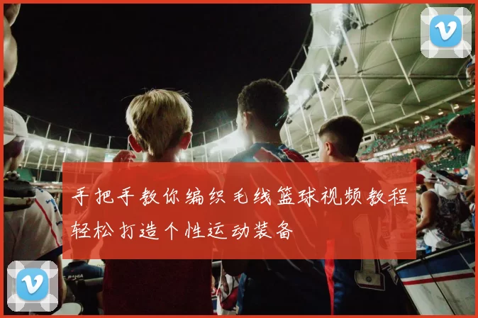 手把手教你编织毛线篮球视频教程轻松打造个性运动装备