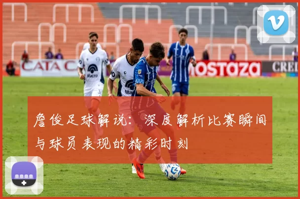 詹俊足球解说：深度解析比赛瞬间与球员表现的精彩时刻