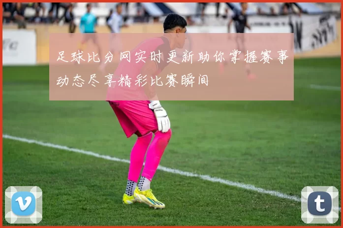 足球比分网实时更新助你掌握赛事动态尽享精彩比赛瞬间